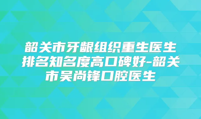 韶关市牙龈组织重生医生排名知名度高口碑好-韶关市吴尚锋口腔医生