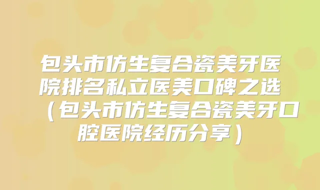 包头市仿生复合瓷美牙医院排名私立医美口碑之选（包头市仿生复合瓷美牙口腔医院经历分享）