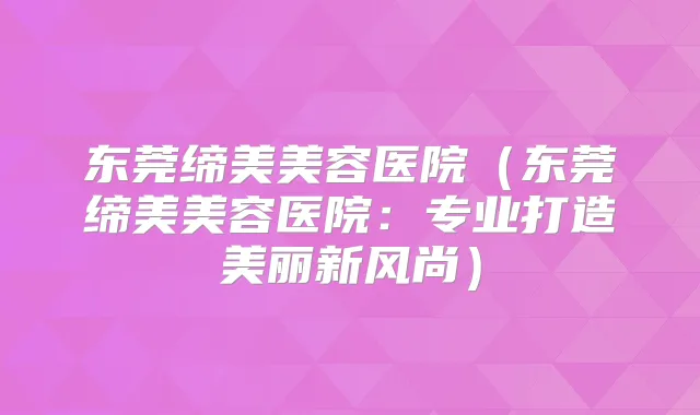 东莞缔美美容医院(东莞缔美美容医院:专业打造美丽新风尚)