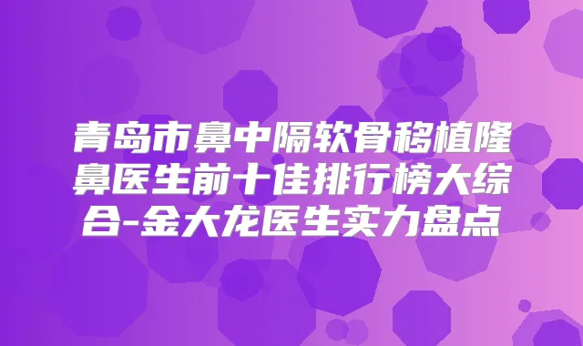 青岛市鼻中隔软骨移植隆鼻医生前十佳排行榜大综合-金大龙医生实力盘点