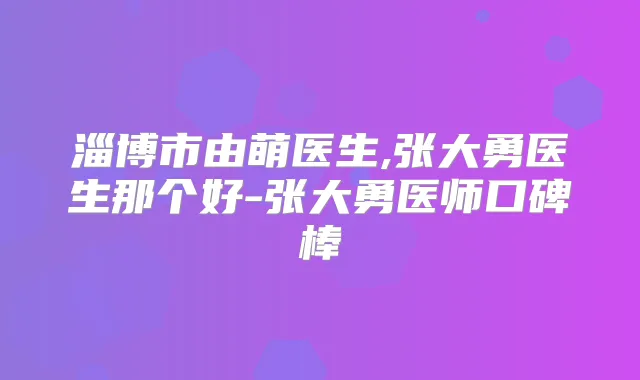 淄博市由萌医生,张大勇医生那个好-张大勇医师口碑棒