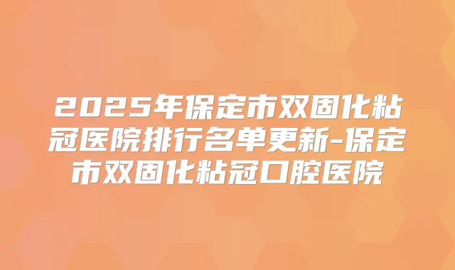 2025年保定市双固化粘冠医院排行名单更新-保定市双固化粘冠口腔医院