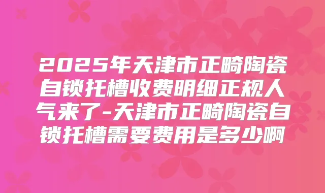 2025年天津市正畸陶瓷自锁托槽收费明细正规人气来了-天津市正畸陶瓷自锁托槽需要费用是多少啊