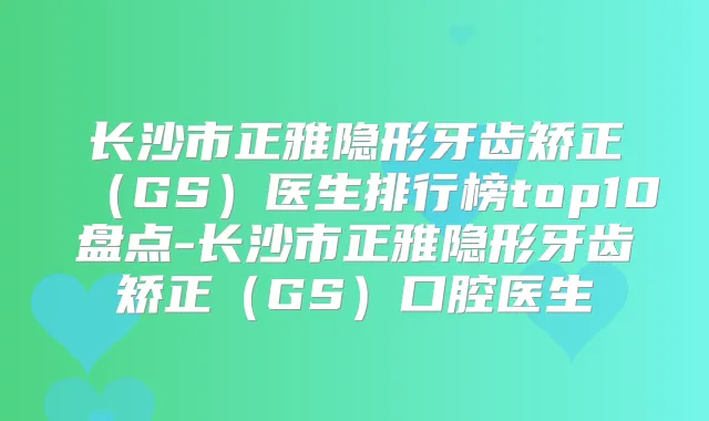 长沙市正雅隐形牙齿矫正(GS)医生排行榜top10盘点-长沙市正雅隐形牙齿矫正(GS)口腔医生