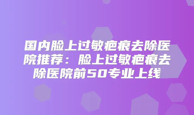 国内脸上过敏疤痕去除医院推荐:脸上过敏疤痕去除医院前50专业上线
