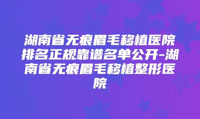 湖南省无痕眉毛移植医院排名正规靠谱名单公开-湖南省无痕眉毛移植整形医院