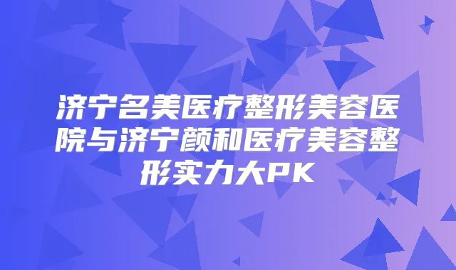 济宁名美医疗整形美容医院与济宁颜和医疗美容整形实力大PK