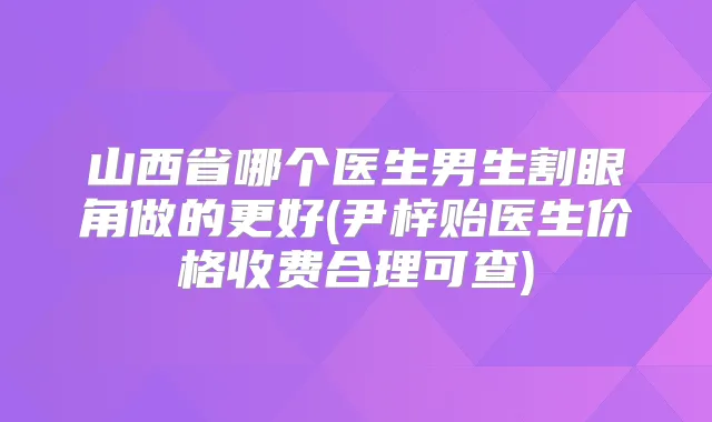 山西省哪个医生男生割眼角做的更好(尹梓贻医生价格收费合理可查)