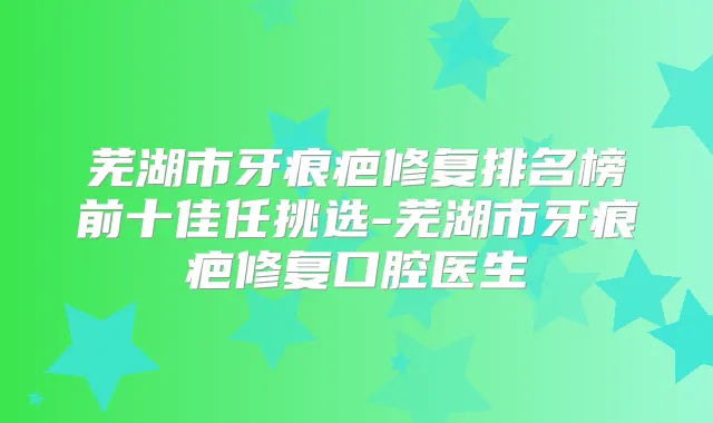 芜湖市牙痕疤修复排名榜前十佳任挑选-芜湖市牙痕疤修复口腔医生