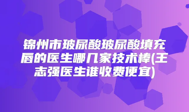 锦州市玻尿酸玻尿酸填充唇的医生哪几家技术棒(王志强医生谁收费便宜)