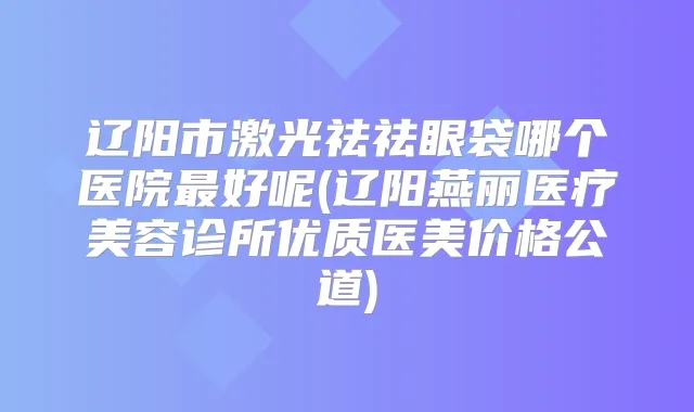 辽阳市激光祛祛眼袋哪个医院好呢(辽阳燕丽医疗美容诊所优质医美价格公道)