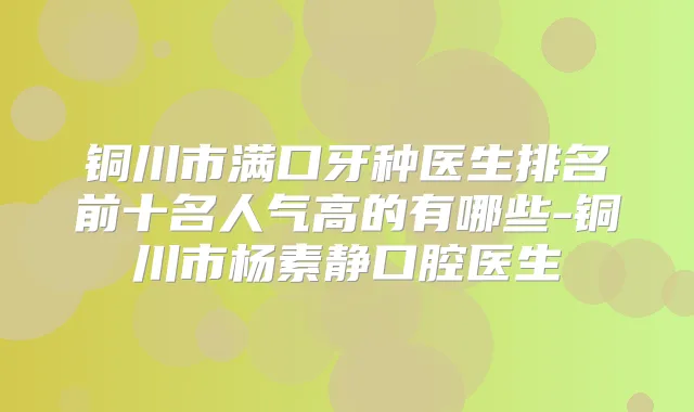 铜川市满口牙种医生排名前十名人气高的有哪些-铜川市杨素静口腔医生