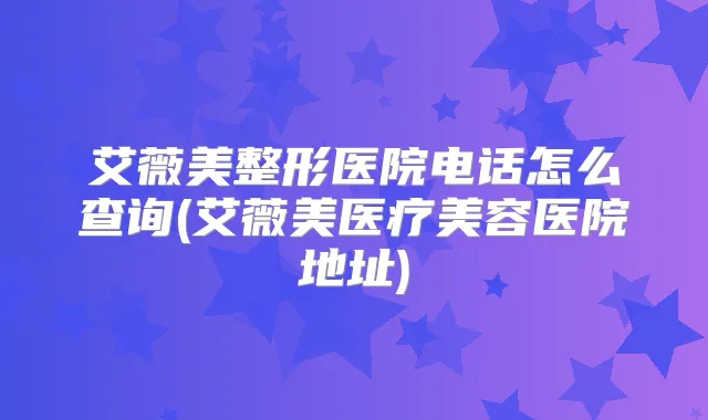 艾薇美整形医院电话怎么查询(艾薇美医疗美容医院地址)