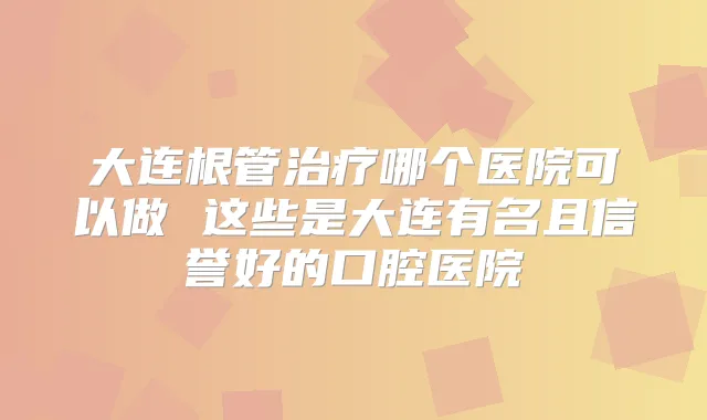 大连根管哪个医院可以做 这些是大连有名且信誉好的口腔医院