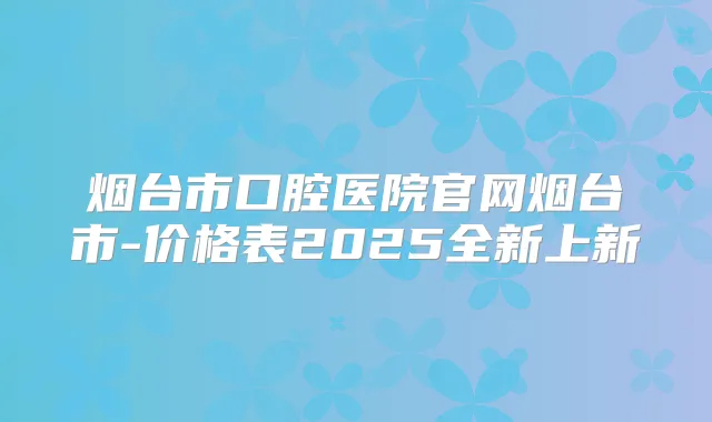 烟台市口腔医院官网烟台市-价格表2025全新上新