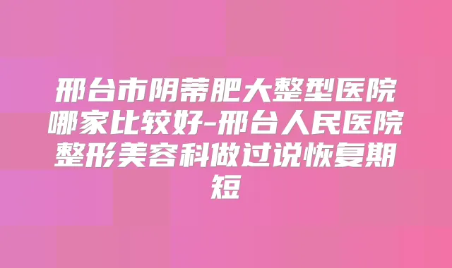 邢台市阴蒂肥大整型医院哪家比较好-邢台人民医院整形美容科做过说恢复期短
