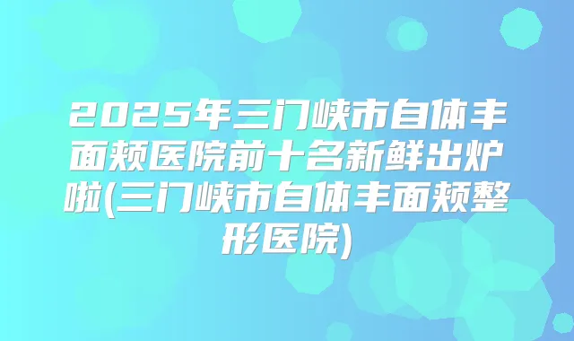 2025年三门峡市自体丰面颊医院前十名新鲜出炉啦(三门峡市自体丰面颊整形医院)