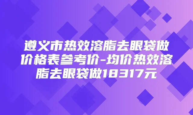 遵义市热效溶脂去眼袋做价格表参考价-均价热效溶脂去眼袋做18317元