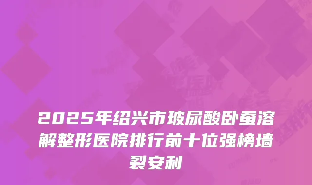 2025年绍兴市玻尿酸卧蚕溶解整形医院排行前十位强榜墙裂安利