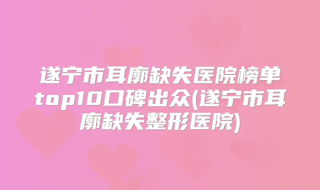 遂宁市耳廓缺失医院榜单top10口碑出众(遂宁市耳廓缺失整形医院)