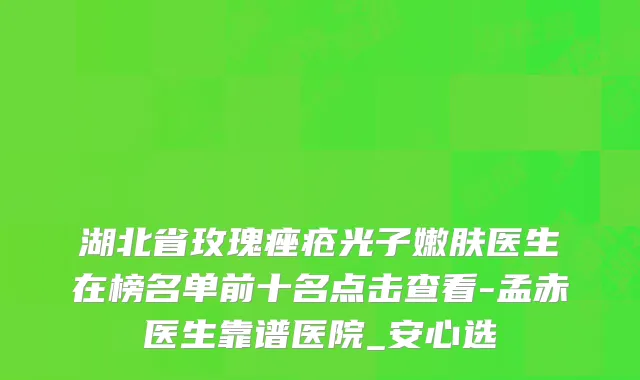 湖北省玫瑰痤疮光子嫩肤医生在榜名单前十名点击查看-孟赤医生靠谱医院_安心选