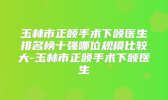 玉林市正颌手术下颌医生排名榜十强哪位规模比较大-玉林市正颌手术下颌医生