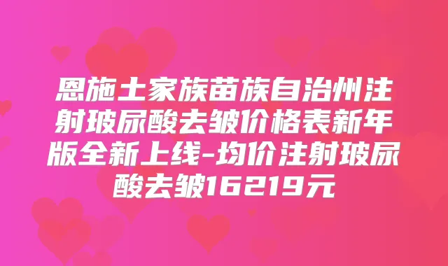恩施土家族苗族自治州注射玻尿酸去皱价格表新年版全新上线-均价注射玻尿酸去皱16219元