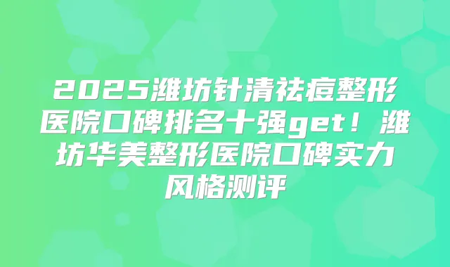2025潍坊针清祛痘整形医院口碑排名十强get!潍坊华美整形医院口碑实力风格测评