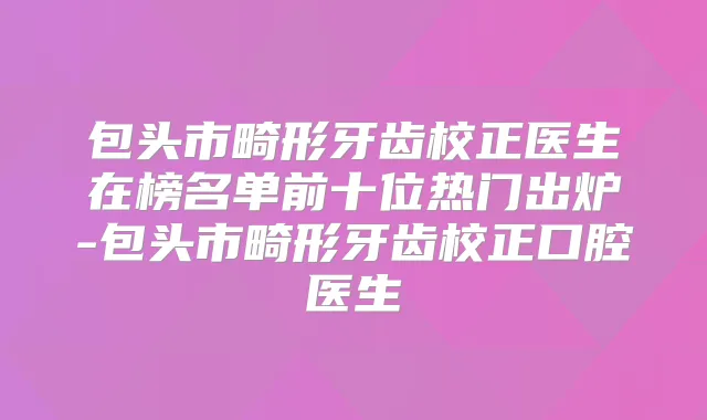 包头市畸形牙齿校正医生在榜名单前十位热门出炉-包头市畸形牙齿校正口腔医生