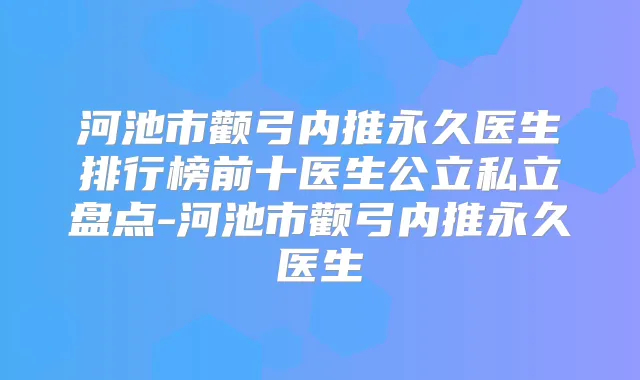 河池市颧弓内推永久医生排行榜前十医生公立私立盘点-河池市颧弓内推永久医生