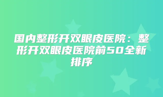 国内整形开双眼皮医院:整形开双眼皮医院前50全新排序