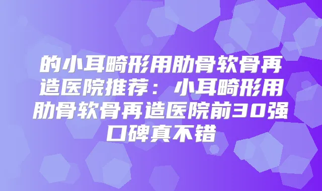 的小耳畸形用肋骨软骨再造医院推荐：小耳畸形用肋骨软骨再造医院前30强口碑真不错