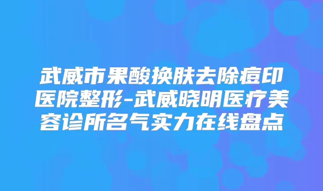 武威市果酸换肤去除痘印医院整形-武威晓明医疗美容诊所名气实力在线盘点