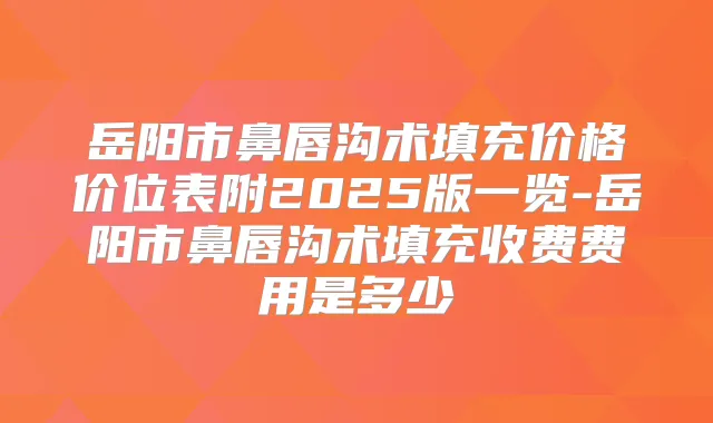 岳阳市鼻唇沟术填充价格价位表附2025版一览-岳阳市鼻唇沟术填充收费费用是多少