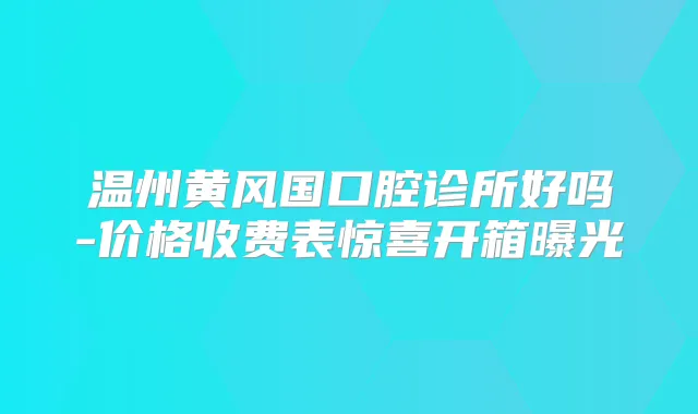 温州黄风国口腔诊所好吗-价格收费表惊喜开箱曝光