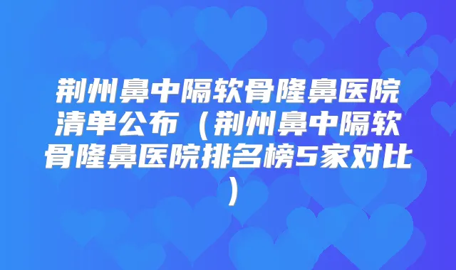 荆州鼻中隔软骨隆鼻医院清单公布（荆州鼻中隔软骨隆鼻医院排名榜5家对比）