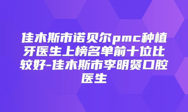 佳木斯市诺贝尔pmc种植牙医生上榜名单前十位比较好-佳木斯市李明贤口腔医生