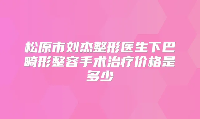 松原市刘杰整形医生下巴畸形整容手术价格是多少