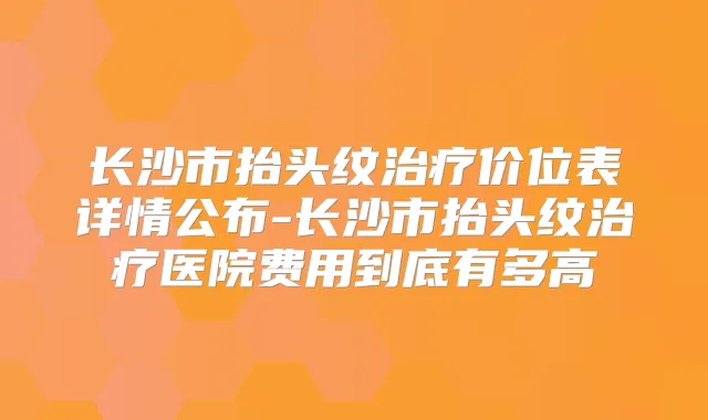 长沙市抬头纹价位表详情公布-长沙市抬头纹医院费用到底有多高