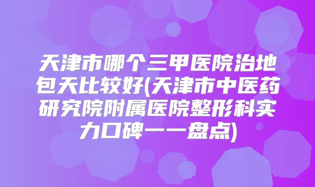 天津市哪个三甲医院治地包天比较好(天津市中医药研究院附属医院整形科实力口碑一一盘点)