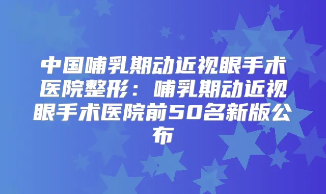 中国哺乳期动近视眼手术医院整形：哺乳期动近视眼手术医院前50名新版公布