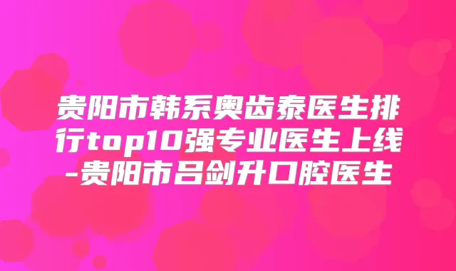 贵阳市韩系奥齿泰医生排行top10强专业医生上线-贵阳市吕剑升口腔医生