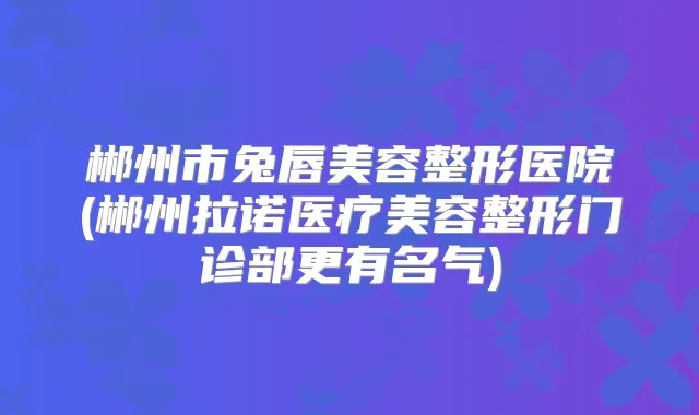 郴州市兔唇美容整形医院(郴州拉诺医疗美容整形门诊部更有名气)