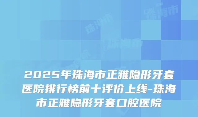 2025年珠海市正雅隐形牙套医院排行榜前十评价上线-珠海市正雅隐形牙套口腔医院