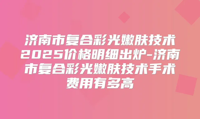 济南市复合彩光嫩肤技术2025价格明细出炉-济南市复合彩光嫩肤技术手术费用有多高