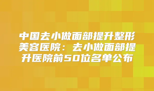 中国去小做面部提升整形美容医院:去小做面部提升医院前50位名单公布