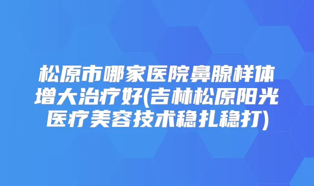 松原市哪家医院鼻腺样体增大好(吉林松原阳光医疗美容技术稳扎稳打)