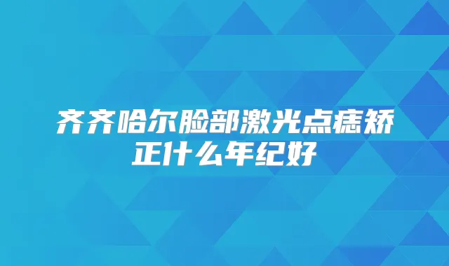 齐齐哈尔脸部激光点痣矫正什么年纪好