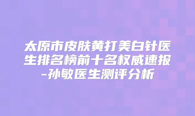 太原市皮肤黄打美白针医生排名榜前十名速报-孙敏医生测评分析