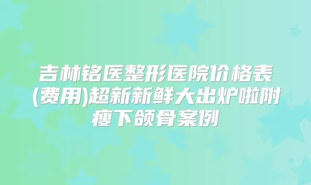 吉林铭医整形医院价格表(费用)超新新鲜大出炉啦附瘦下颌骨案例